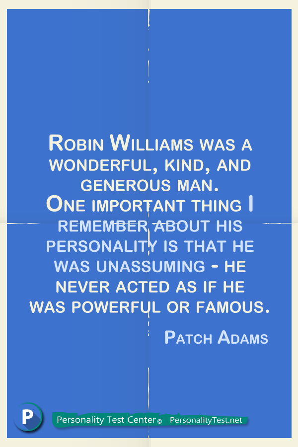 Robin Williams was a wonderful, kind, and generous man. One important thing I remember about his personality is that he was unassuming - he never acted as if he was powerful or famous. - Patch Adams