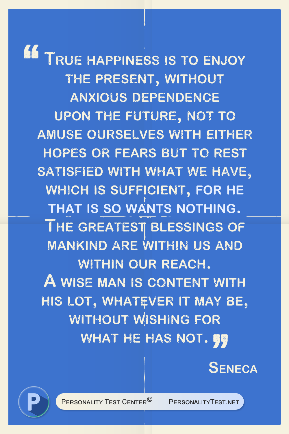 True happiness is to enjoy the present, without anxious dependence upon the future, not to amuse ourselves with either hopes or fears but to rest satisfied with what we have, which is sufficient, for he that is so wants nothing. The greatest blessings of mankind are within us and within our reach. A wise man is content with his lot, whatever it may be, without wishing for what he has not.